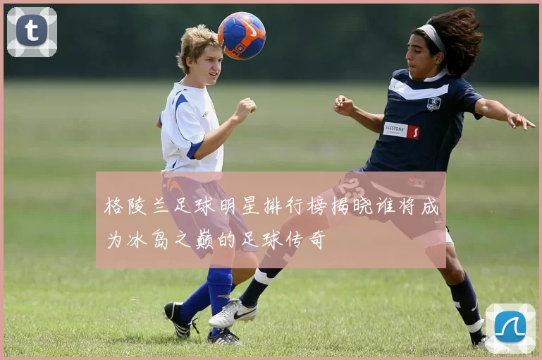 格陵兰足球明星排行榜揭晓谁将成为冰岛之巅的足球传奇