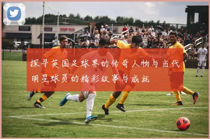 探寻英国足球界的传奇人物与当代明星球员的精彩故事与成就
