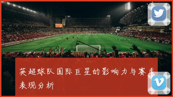 英超球队国际巨星的影响力与赛季表现分析