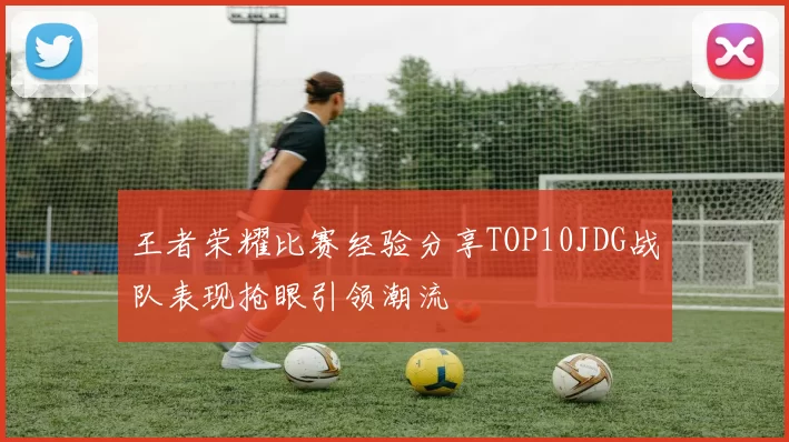 王者荣耀比赛经验分享TOP10JDG战队表现抢眼引领潮流