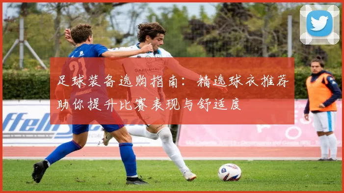 足球装备选购指南：精选球衣推荐助你提升比赛表现与舒适度