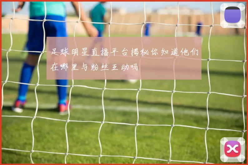 足球明星直播平台揭秘你知道他们在哪里与粉丝互动吗
