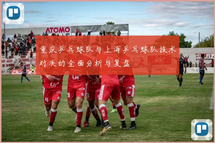重庆乒乓球队与上海乒乓球队技术对决的全面分析与复盘