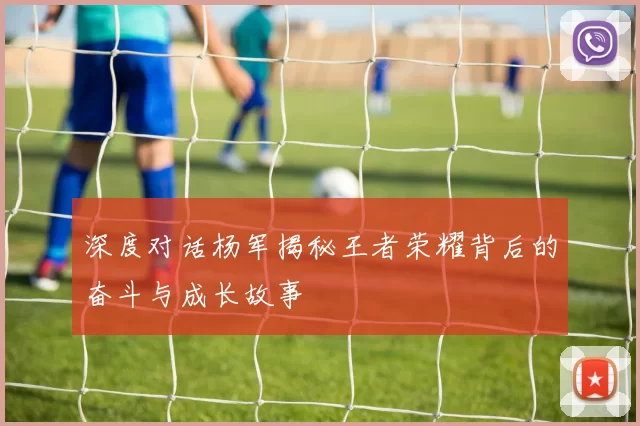 深度对话杨军揭秘王者荣耀背后的奋斗与成长故事