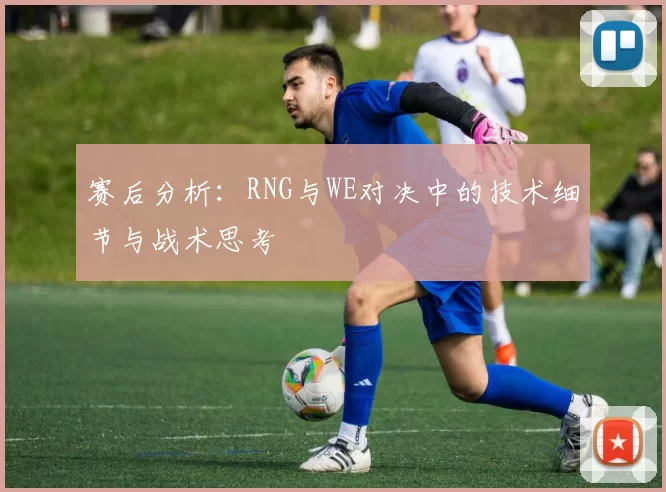 赛后分析：RNG与WE对决中的技术细节与战术思考