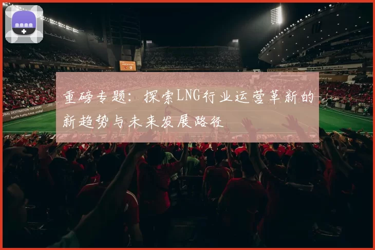 重磅专题：探索LNG行业运营革新的新趋势与未来发展路径