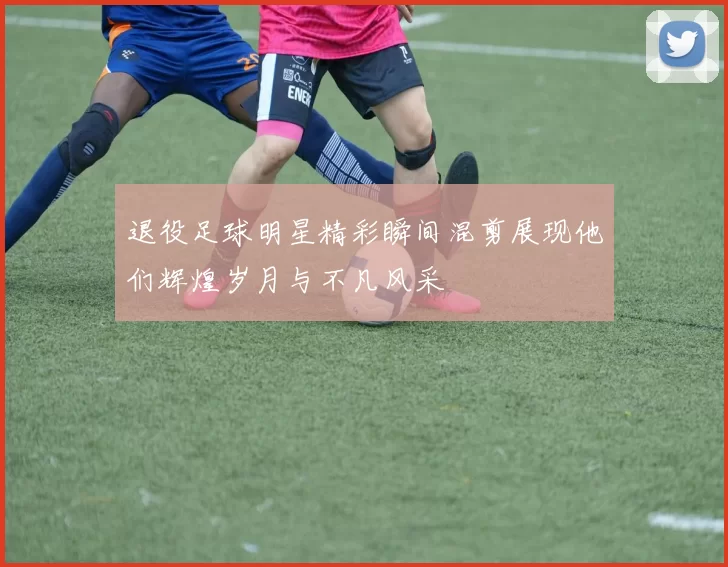 退役足球明星精彩瞬间混剪展现他们辉煌岁月与不凡风采