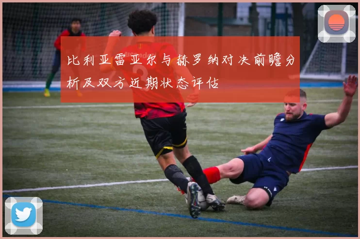 比利亚雷亚尔与赫罗纳对决前瞻分析及双方近期状态评估