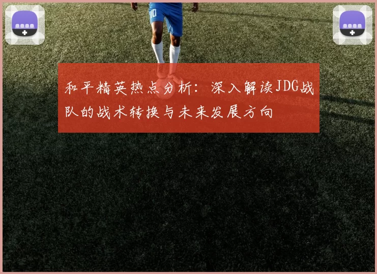 和平精英热点分析：深入解读JDG战队的战术转换与未来发展方向