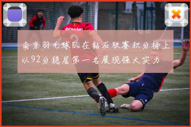 南京羽毛球队在钻石联赛积分榜上以92分稳居第一名展现强大实力