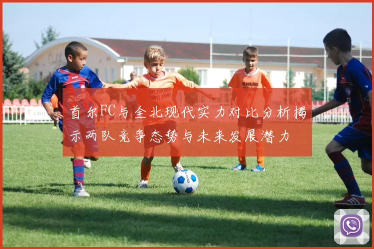 首尔FC与全北现代实力对比分析揭示两队竞争态势与未来发展潜力