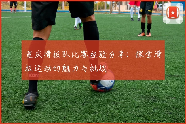 重庆滑板队比赛经验分享：探索滑板运动的魅力与挑战