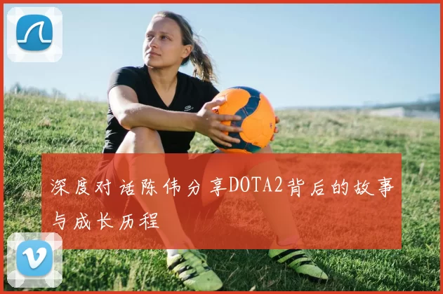 深度对话陈伟分享DOTA2背后的故事与成长历程