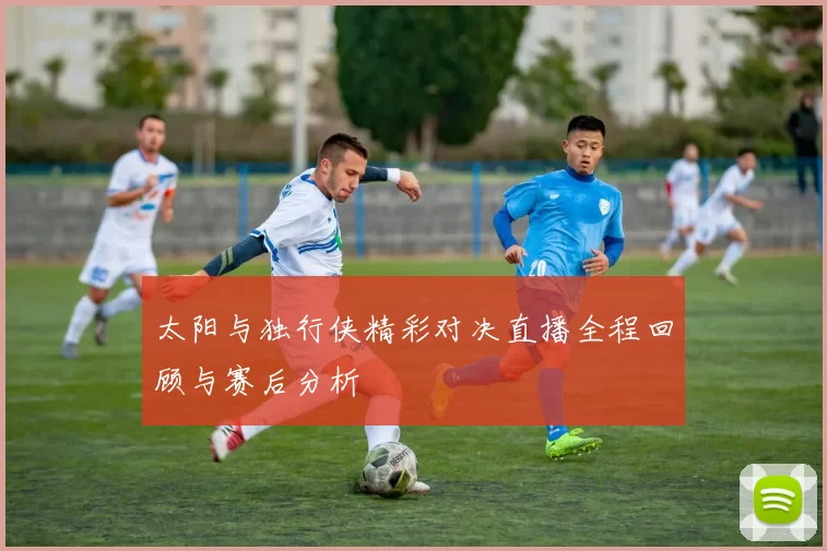 太阳与独行侠精彩对决直播全程回顾与赛后分析