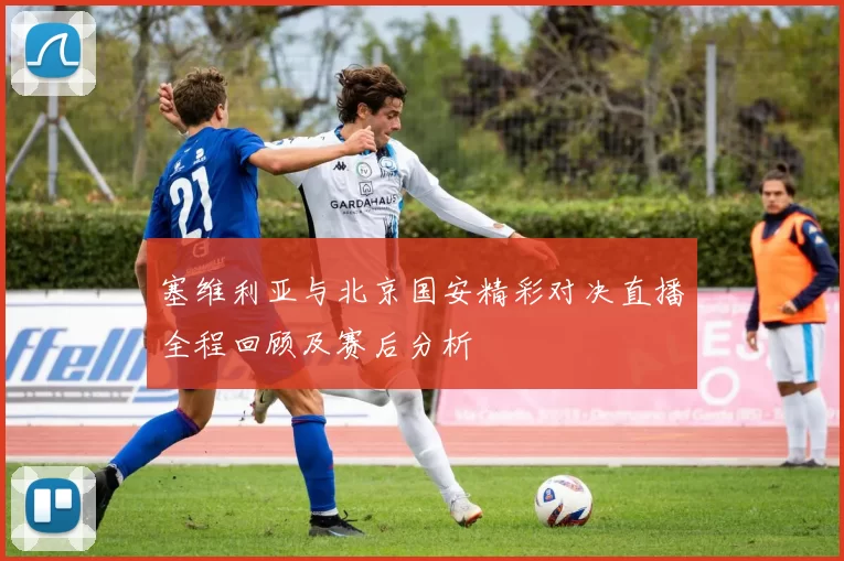 塞维利亚与北京国安精彩对决直播全程回顾及赛后分析