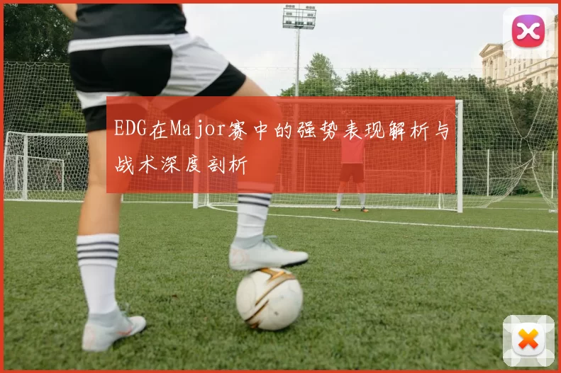 EDG在Major赛中的强势表现解析与战术深度剖析