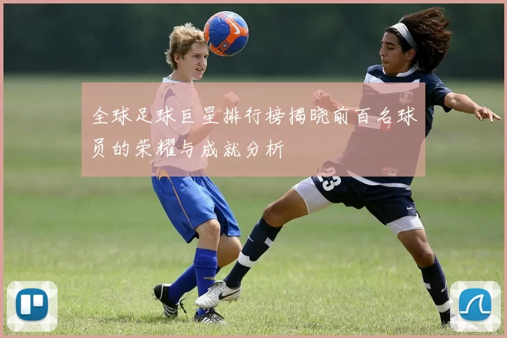 全球足球巨星排行榜揭晓前百名球员的荣耀与成就分析