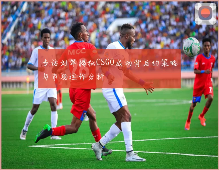 专访刘军揭秘CSGO成功背后的策略与市场运作分析