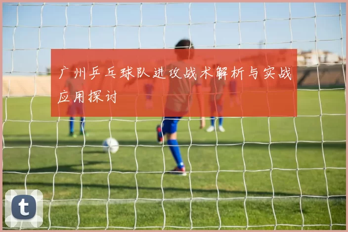 广州乒乓球队进攻战术解析与实战应用探讨