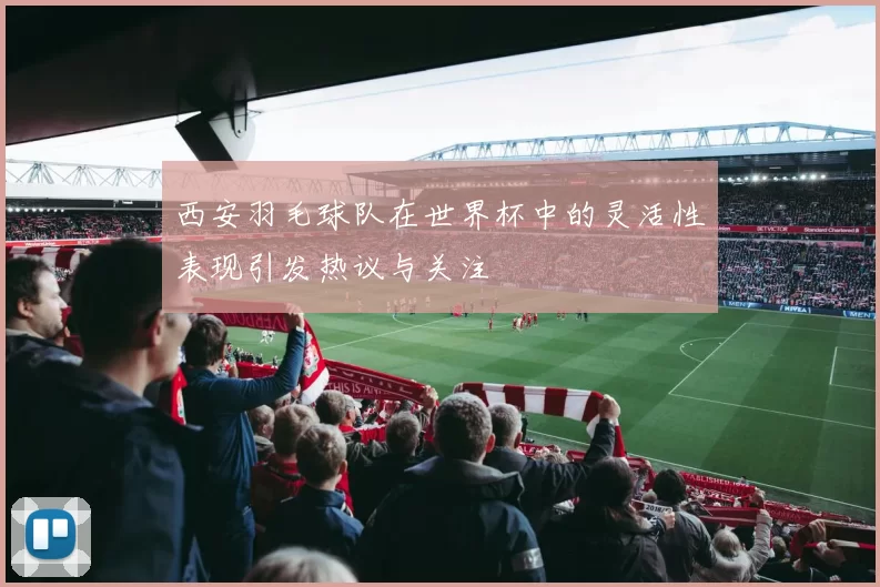 西安羽毛球队在世界杯中的灵活性表现引发热议与关注