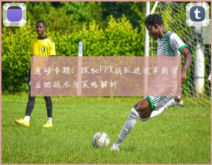 重磅专题：探秘FPX战队进攻革新背后的战术与策略解析