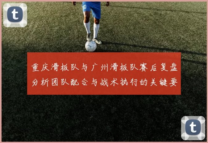 重庆滑板队与广州滑板队赛后复盘分析团队配合与战术执行的关键要素