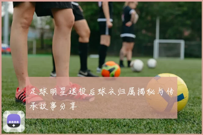 足球明星退役后球衣归属揭秘与传承故事分享