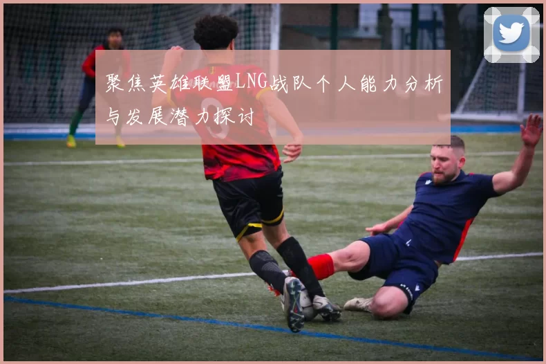 聚焦英雄联盟LNG战队个人能力分析与发展潜力探讨