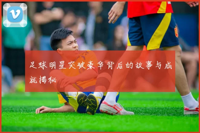 足球明星突破豪华背后的故事与成就揭秘