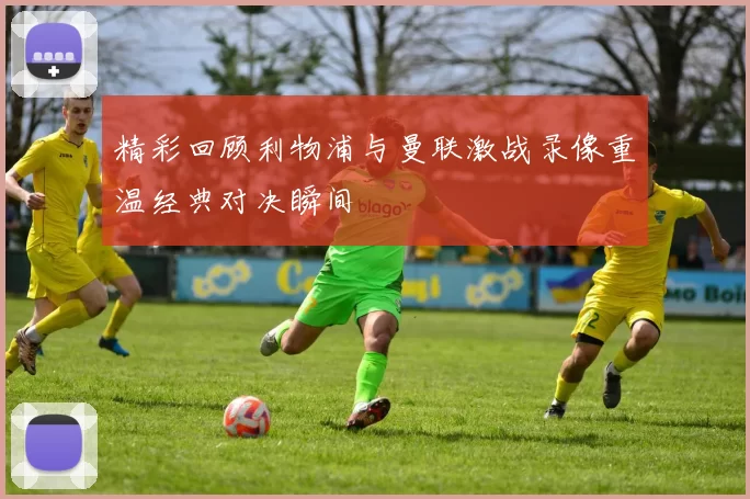 精彩回顾利物浦与曼联激战录像重温经典对决瞬间
