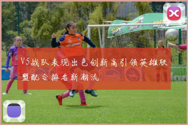 V5战队表现出色创新高引领英雄联盟配合排名新潮流
