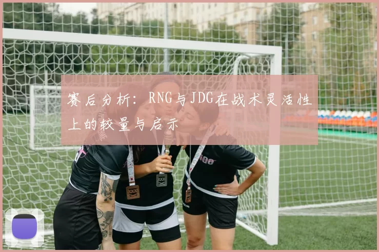 赛后分析：RNG与JDG在战术灵活性上的较量与启示