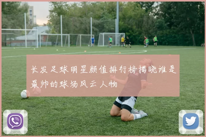长发足球明星颜值排行榜揭晓谁是最帅的球场风云人物
