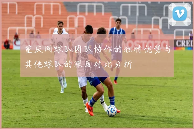 重庆网球队团队协作的独特优势与其他球队的深度对比分析