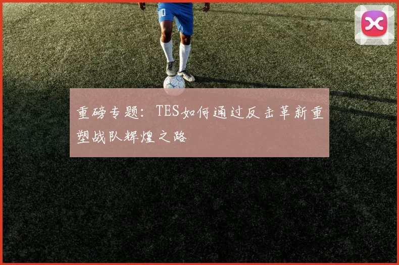 重磅专题：TES如何通过反击革新重塑战队辉煌之路