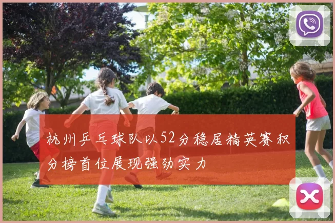 杭州乒乓球队以52分稳居精英赛积分榜首位展现强劲实力