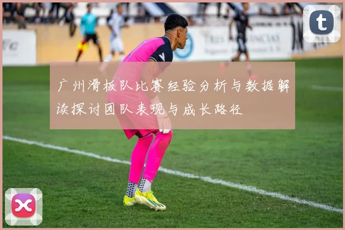 广州滑板队比赛经验分析与数据解读探讨团队表现与成长路径